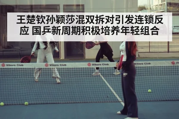 王楚钦孙颖莎混双拆对引发连锁反应 国乒新周期积极培养年轻组合