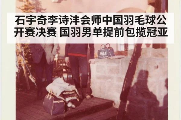 石宇奇李诗沣会师中国羽毛球公开赛决赛 国羽男单提前包揽冠亚